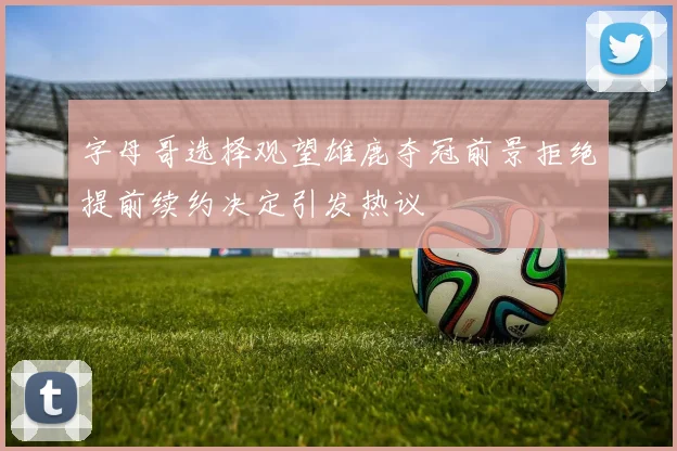 字母哥选择观望雄鹿夺冠前景拒绝提前续约决定引发热议